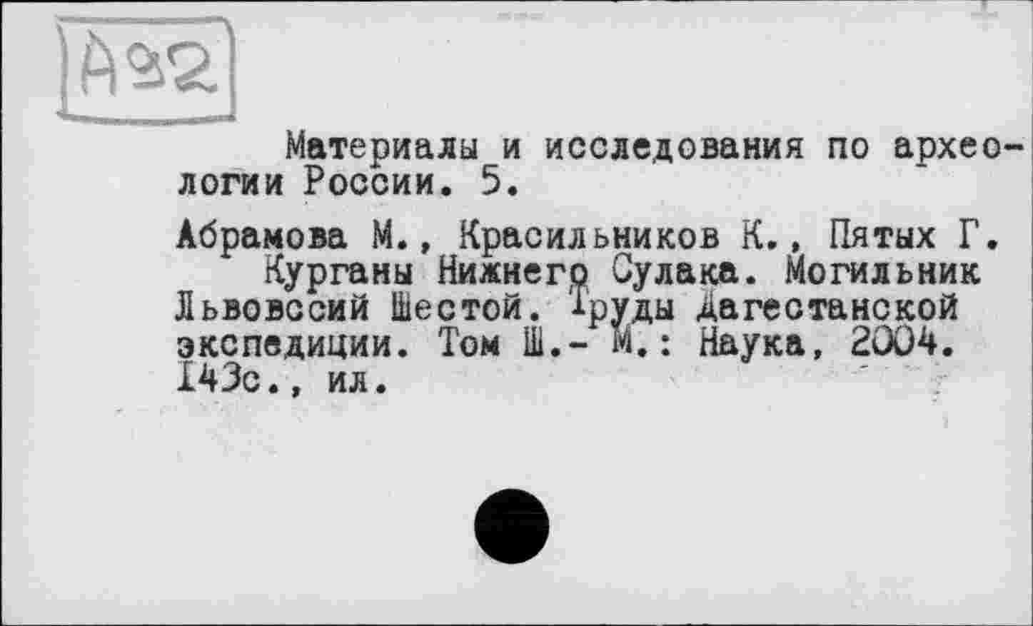 ﻿Материалы и исследования по архео логии России. 5.
Абрамова М., Красильников К., Пятых Г.
Курганы Нижнего Сулака. Могильник Львовссий Шестой, Труды Дагестанской экспедиции. Том Ш.о М.: Наука, 2004. 143с., ил.